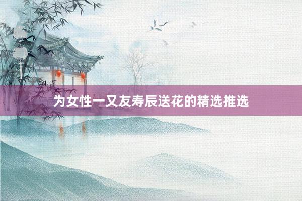 为女性一又友寿辰送花的精选推选
