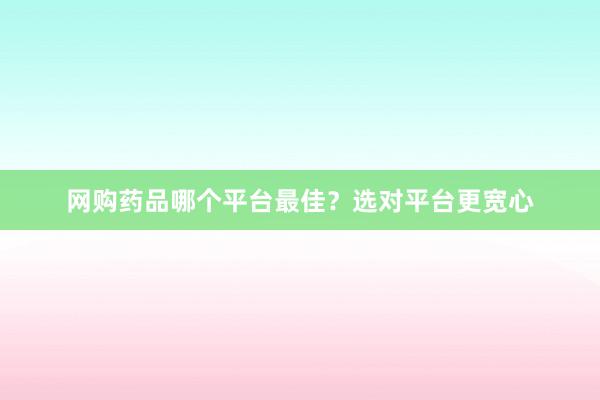 网购药品哪个平台最佳？选对平台更宽心